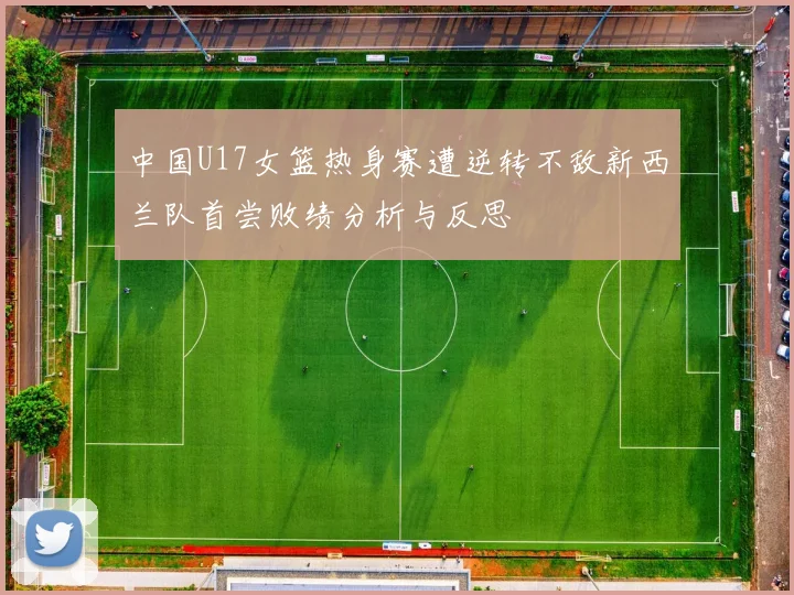 中国U17女篮热身赛遭逆转不敌新西兰队首尝败绩分析与反思
