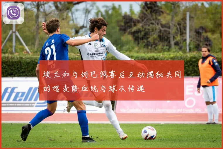 埃兰加与姆巴佩赛后互动揭秘共同的喀麦隆血统与球衣传递