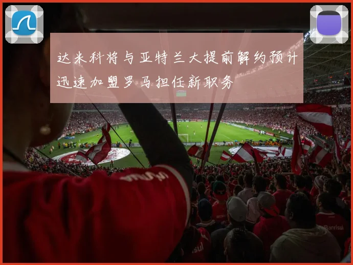 达米科将与亚特兰大提前解约预计迅速加盟罗马担任新职务