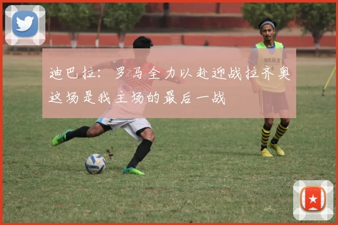 迪巴拉：罗马全力以赴迎战拉齐奥这场是我主场的最后一战