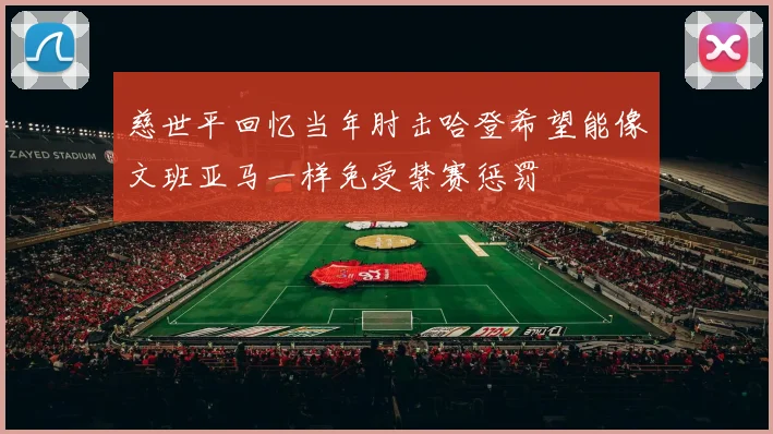 慈世平回忆当年肘击哈登希望能像文班亚马一样免受禁赛惩罚