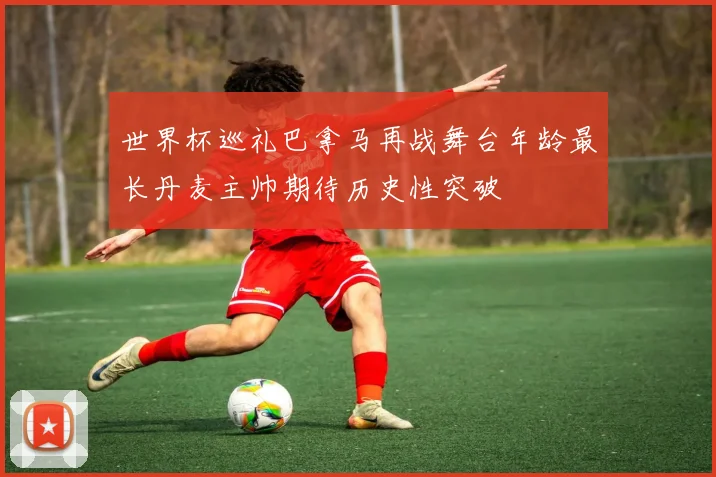 世界杯巡礼巴拿马再战舞台年龄最长丹麦主帅期待历史性突破