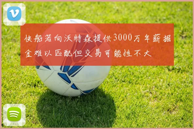 快船若向沃特森提供3000万年薪掘金难以匹配但交易可能性不大