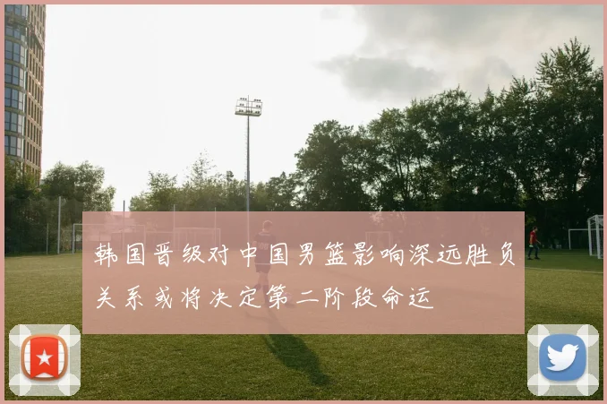 韩国晋级对中国男篮影响深远胜负关系或将决定第二阶段命运