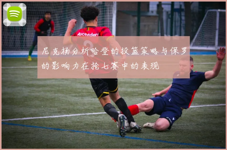 尼克杨分析哈登的投篮策略与保罗的影响力在抢七赛中的表现