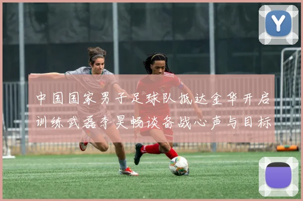 中国国家男子足球队抵达金华开启训练武磊李昊畅谈备战心声与目标