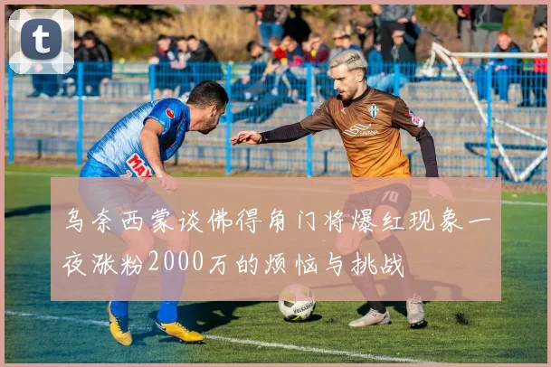 乌奈西蒙谈佛得角门将爆红现象一夜涨粉2000万的烦恼与挑战