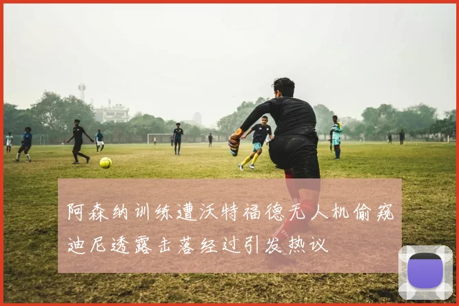 阿森纳训练遭沃特福德无人机偷窥迪尼透露击落经过引发热议