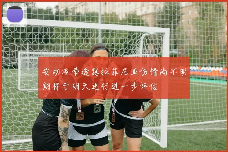 安切洛蒂透露拉菲尼亚伤情尚不明朗将于明天进行进一步评估