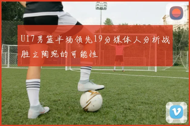 U17男篮半场领先19分媒体人分析战胜立陶宛的可能性