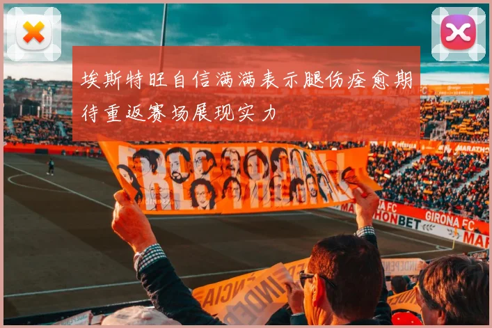 埃斯特旺自信满满表示腿伤痊愈期待重返赛场展现实力