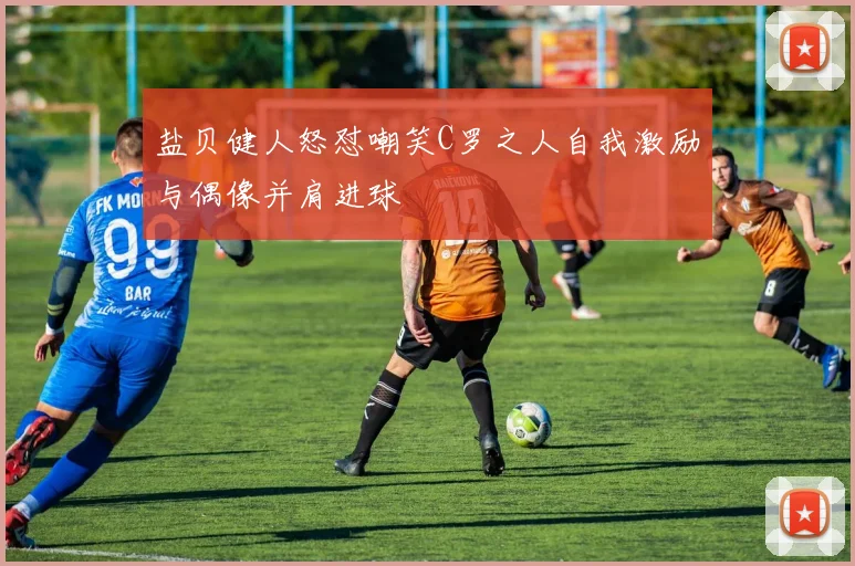 盐贝健人怒怼嘲笑C罗之人自我激励与偶像并肩进球
