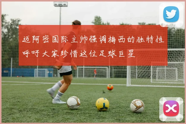 迈阿密国际主帅强调梅西的独特性呼吁大家珍惜这位足球巨星