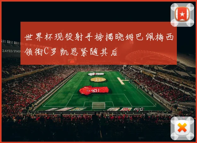 世界杯现役射手榜揭晓姆巴佩梅西领衔C罗凯恩紧随其后