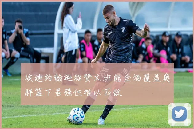埃迪约翰逊称赞文班能全场覆盖奥胖篮下虽强但难以匹敌
