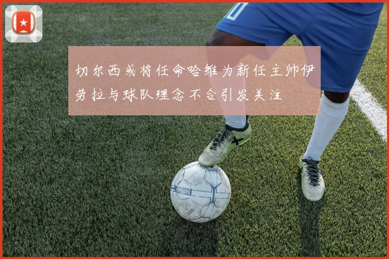 切尔西或将任命哈维为新任主帅伊劳拉与球队理念不合引发关注